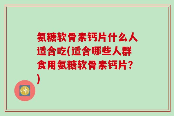 氨糖软骨素钙片什么人适合吃(适合哪些人群食用氨糖软骨素钙片？)