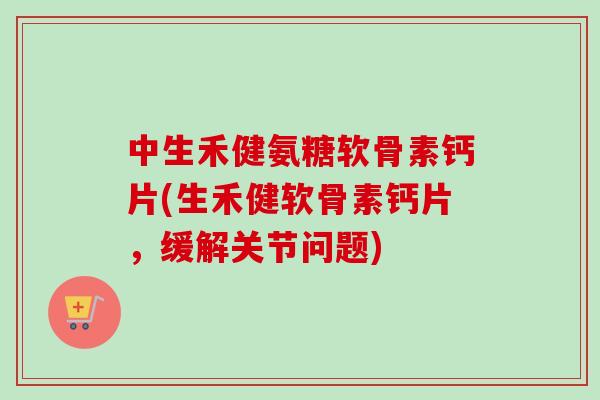 中生禾健氨糖软骨素钙片(生禾健软骨素钙片，缓解关节问题)