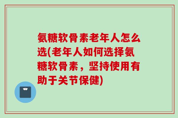 氨糖软骨素老年人怎么选(老年人如何选择氨糖软骨素，坚持使用有助于关节保健)