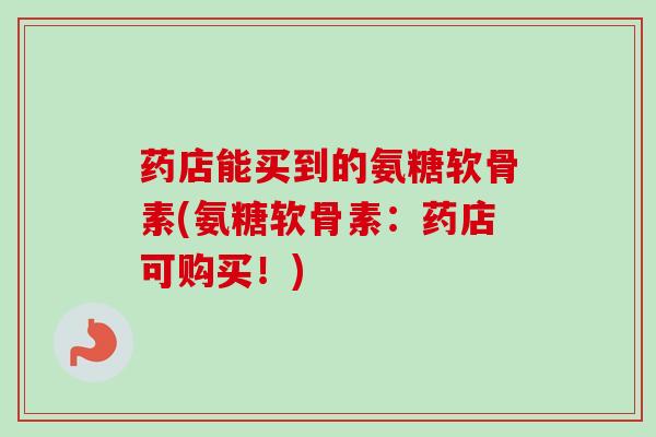 药店能买到的氨糖软骨素(氨糖软骨素：药店可购买！)