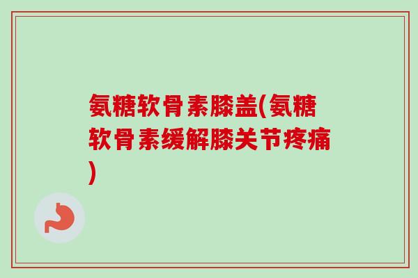 氨糖软骨素膝盖(氨糖软骨素缓解膝关节疼痛)