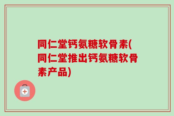 同仁堂钙氨糖软骨素(同仁堂推出钙氨糖软骨素产品)