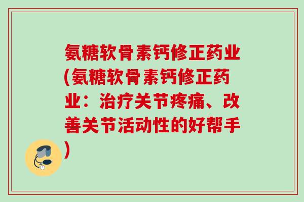氨糖软骨素钙修正药业(氨糖软骨素钙修正药业：治疗关节疼痛、改善关节活动性的好帮手)