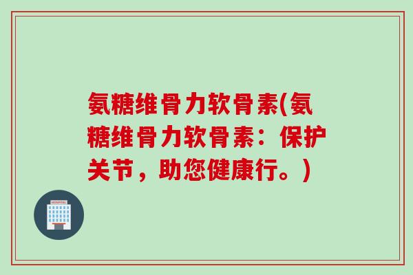 氨糖维骨力软骨素(氨糖维骨力软骨素：保护关节，助您健康行。)