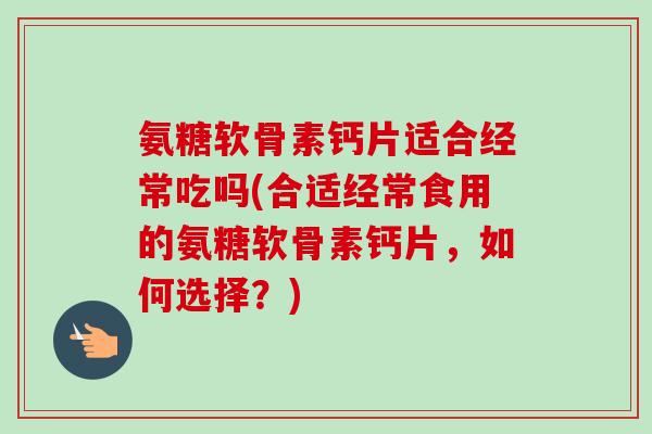 氨糖软骨素钙片适合经常吃吗(合适经常食用的氨糖软骨素钙片，如何选择？)