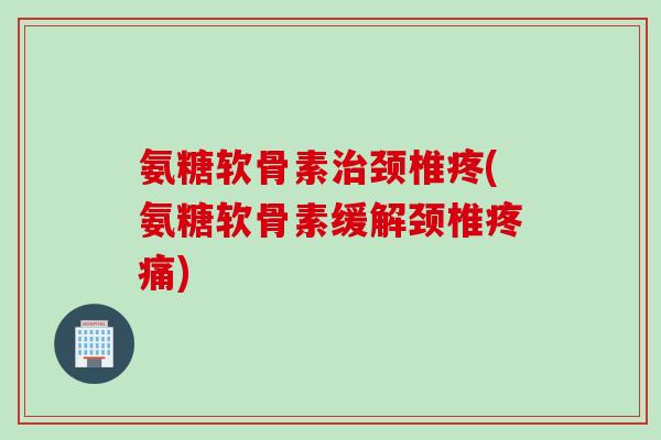 氨糖软骨素治颈椎疼(氨糖软骨素缓解颈椎疼痛)