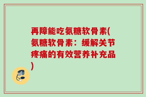 再障能吃氨糖软骨素(氨糖软骨素：缓解关节疼痛的有效营养补充品)