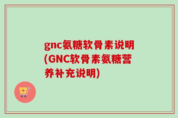 gnc氨糖软骨素说明(GNC软骨素氨糖营养补充说明)