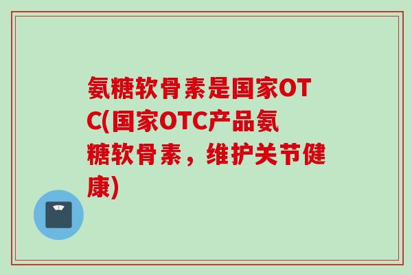 氨糖软骨素是国家OTC(国家OTC产品氨糖软骨素，维护关节健康)