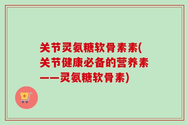 关节灵氨糖软骨素素(关节健康必备的营养素——灵氨糖软骨素)