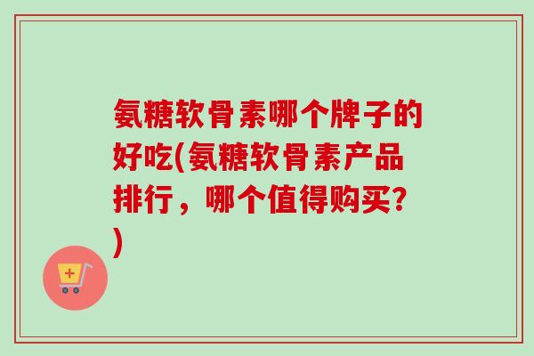 氨糖软骨素哪个牌子的好吃(氨糖软骨素产品排行，哪个值得购买？)