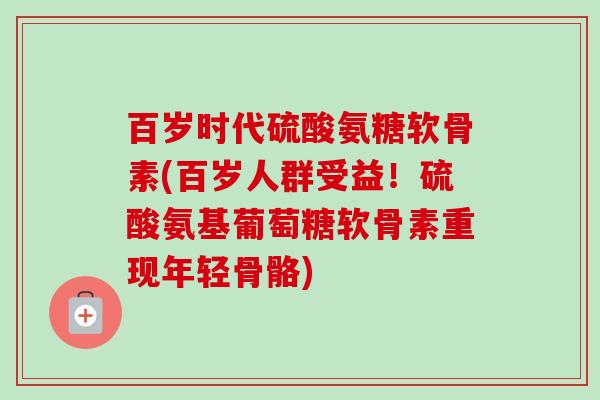 百岁时代硫酸氨糖软骨素(百岁人群受益！硫酸氨基葡萄糖软骨素重现年轻骨骼)