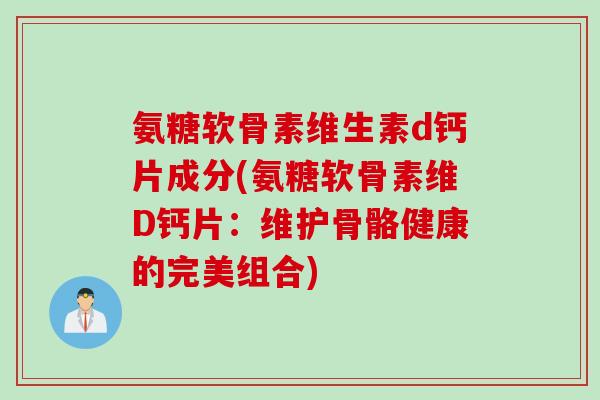 氨糖软骨素维生素d钙片成分(氨糖软骨素维D钙片：维护骨骼健康的完美组合)