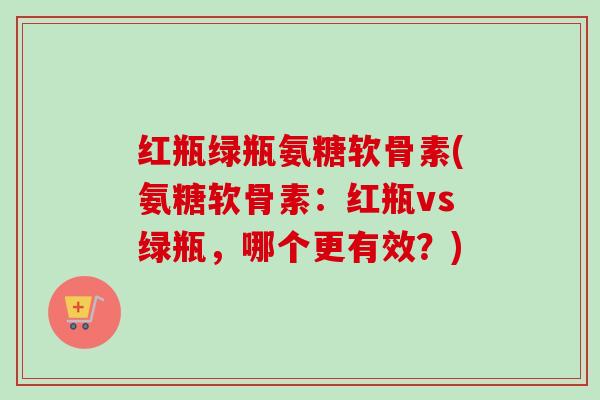 红瓶绿瓶氨糖软骨素(氨糖软骨素：红瓶vs绿瓶，哪个更有效？)