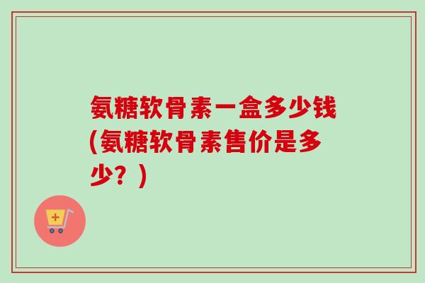 氨糖软骨素一盒多少钱(氨糖软骨素售价是多少？)