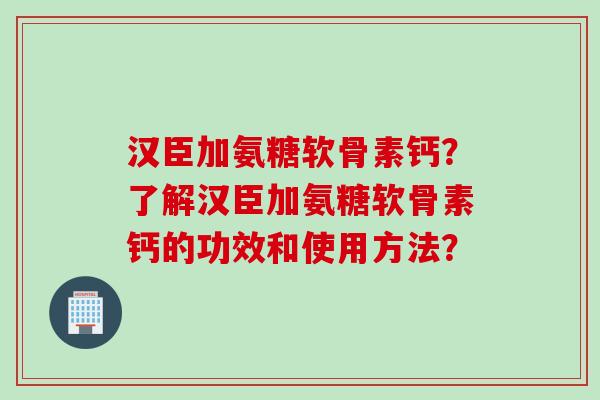 汉臣加氨糖软骨素钙?了解汉臣加氨糖软骨素钙的功效和使用方法? 汉臣加氨糖软骨素钙?了解汉臣加氨糖软骨素钙的功效和使用方法?