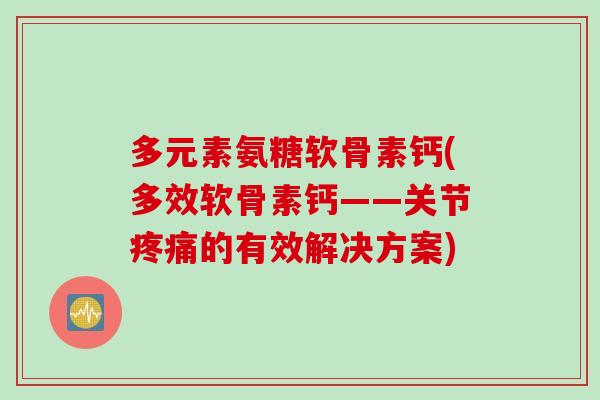 多元素氨糖软骨素钙(多效软骨素钙——关节疼痛的有效解决方案)