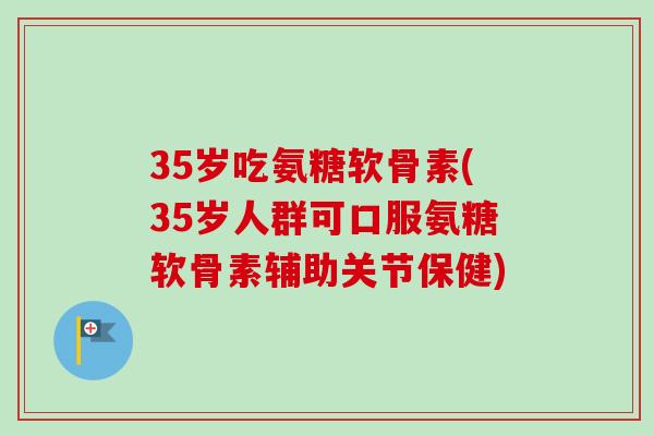 35岁吃氨糖软骨素(35岁人群可口服氨糖软骨素辅助关节保健)