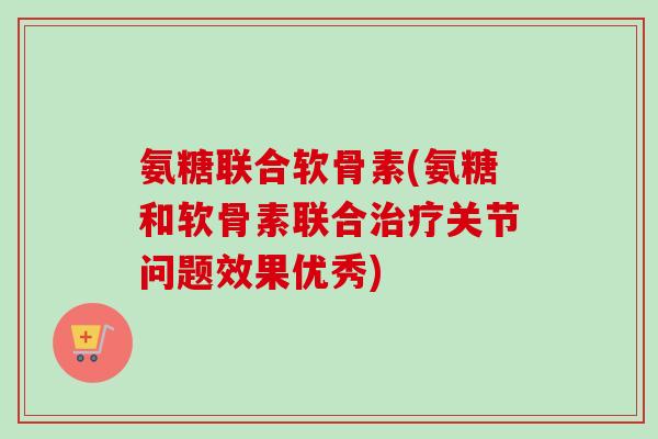氨糖联合软骨素(氨糖和软骨素联合治疗关节问题效果优秀)