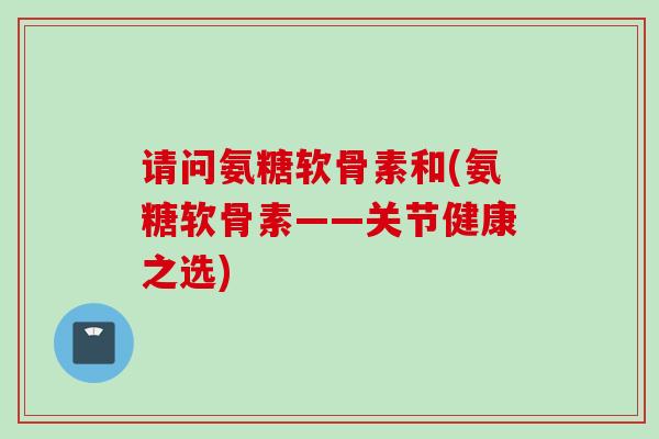 请问氨糖软骨素和(氨糖软骨素——关节健康之选) 请问氨糖软骨素和(氨糖软骨素——关节健康之选)