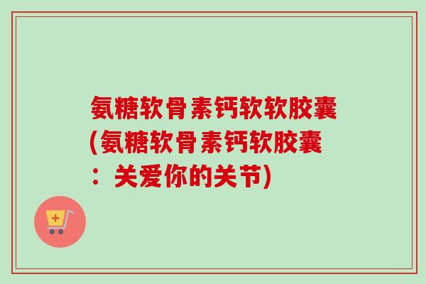 氨糖软骨素钙软软胶囊(氨糖软骨素钙软胶囊：关爱你的关节)