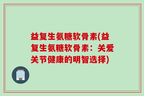 益复生氨糖软骨素(益复生氨糖软骨素：关爱关节健康的明智选择)