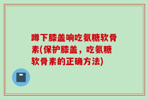 蹲下膝盖响吃氨糖软骨素(保护膝盖，吃氨糖软骨素的正确方法)