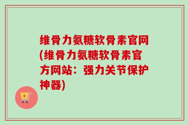 维骨力氨糖软骨素官网(维骨力氨糖软骨素官方网站：强力关节保护神器)