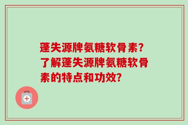 蓬失源牌氨糖软骨素？了解蓬失源牌氨糖软骨素的特点和功效？