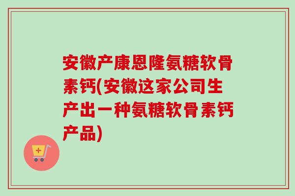 安徽产康恩隆氨糖软骨素钙(安徽这家公司生产出一种氨糖软骨素钙产品)
