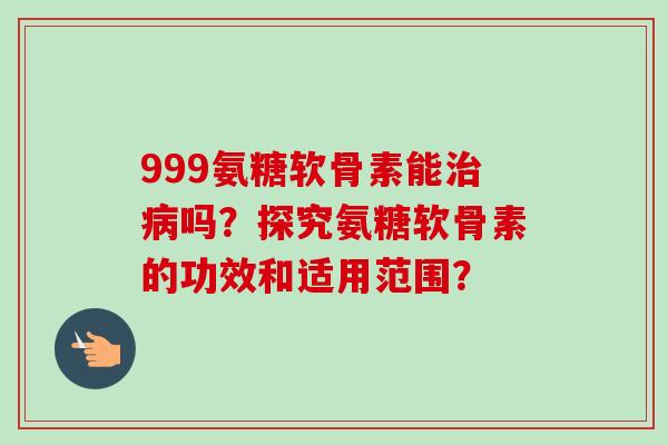 999氨糖软骨素能治病吗？探究氨糖软骨素的功效和适用范围？