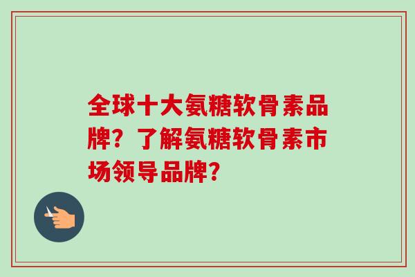 全球十大氨糖软骨素品牌?了解氨糖软骨素市场领导品牌? 全球十大氨糖软骨素品牌?了解氨糖软骨素市场领导品牌?
