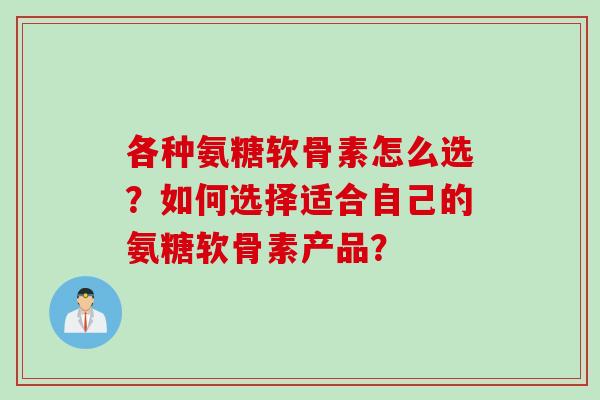 各种氨糖软骨素怎么选？如何选择适合自己的氨糖软骨素产品？