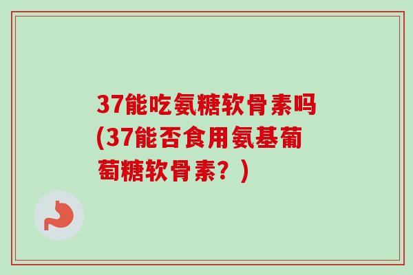 37能吃氨糖软骨素吗(37能否食用氨基葡萄糖软骨素？)