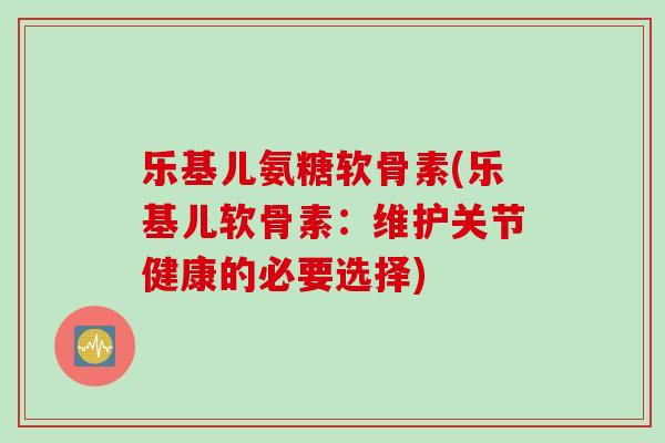 乐基儿氨糖软骨素(乐基儿软骨素：维护关节健康的必要选择)