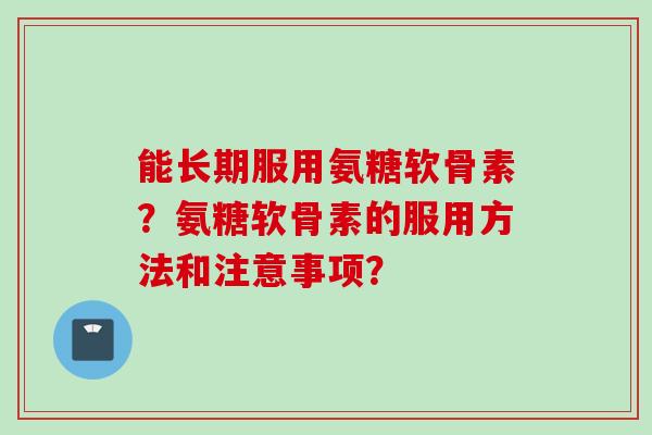 能长期服用氨糖软骨素？氨糖软骨素的服用方法和注意事项？