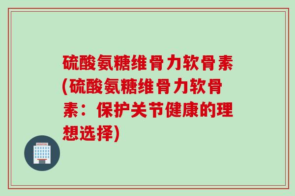 硫酸氨糖维骨力软骨素(硫酸氨糖维骨力软骨素：保护关节健康的理想选择)