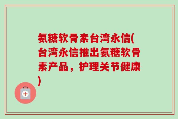 氨糖软骨素台湾永信(台湾永信推出氨糖软骨素产品,护理关节健康) 氨糖软骨素台湾永信(台湾永信推出氨糖软骨素产品,护理关节健康)