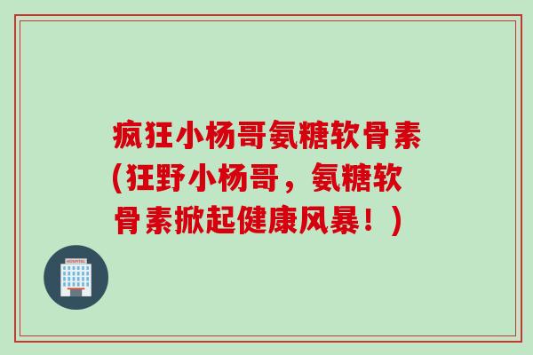疯狂小杨哥氨糖软骨素(狂野小杨哥，氨糖软骨素掀起健康风暴！)