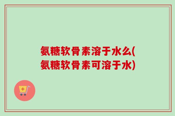 氨糖软骨素溶于水么(氨糖软骨素可溶于水) 氨糖软骨素溶于水么(氨糖软骨素可溶于水)