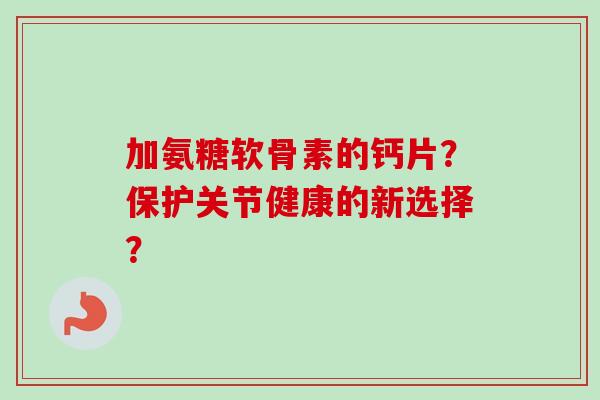 加氨糖软骨素的钙片？保护关节健康的新选择？