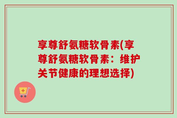 享尊舒氨糖软骨素(享尊舒氨糖软骨素：维护关节健康的理想选择)