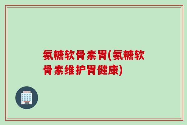 氨糖软骨素胃(氨糖软骨素维护胃健康)