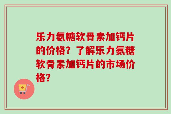 乐力氨糖软骨素加钙片的价格？了解乐力氨糖软骨素加钙片的市场价格？