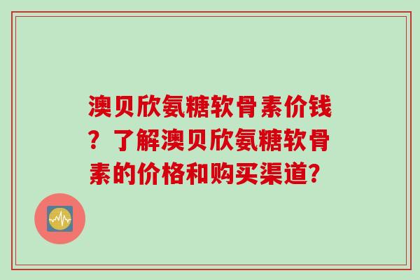 澳贝欣氨糖软骨素价钱？了解澳贝欣氨糖软骨素的价格和购买渠道？