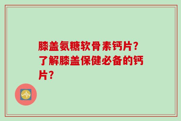 膝盖氨糖软骨素钙片？了解膝盖保健必备的钙片？