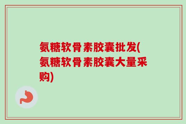 氨糖软骨素胶囊批发(氨糖软骨素胶囊大量采购)