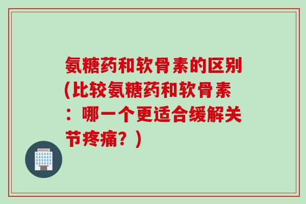 氨糖药和软骨素的区别(比较氨糖药和软骨素：哪一个更适合缓解关节疼痛？)