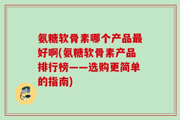 氨糖软骨素哪个产品最好啊(氨糖软骨素产品排行榜——选购更简单的指南)