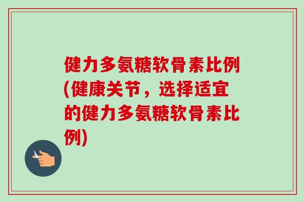 健力多氨糖软骨素比例(健康关节，选择适宜的健力多氨糖软骨素比例)